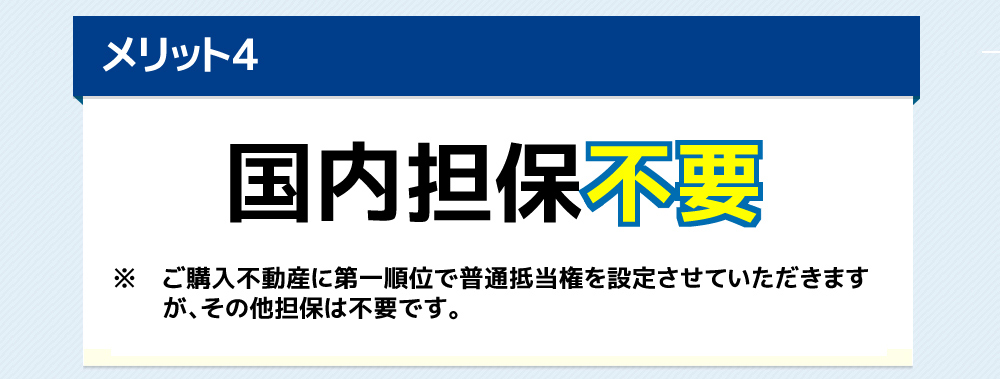 国内担保不要ご購入不動産に第一順位で普通抵当権を設定させていただきますが、その他担保は不要です。